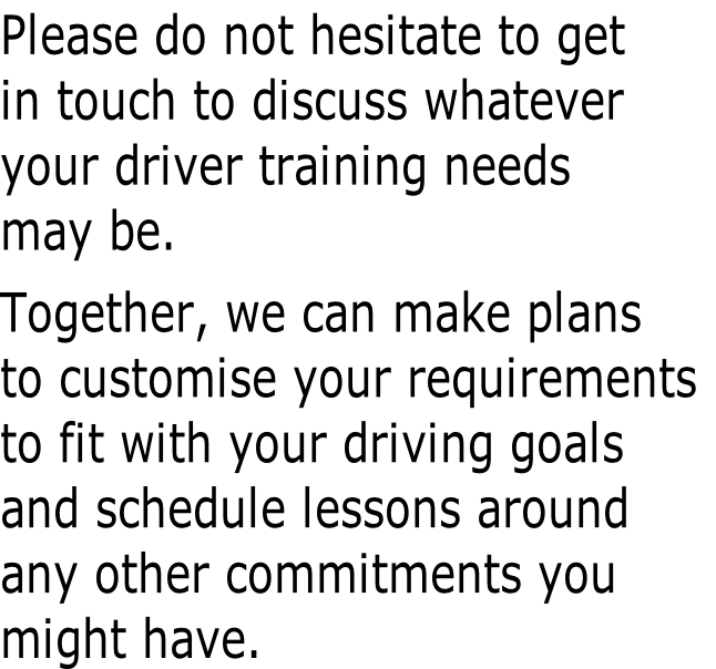 Please do not hesitate to get
in touch to discuss whatever
your driver training needs
may be.

Together, we can make plans
to customise your requirements
to fit with your driving goals
and schedule lessons around
any other commitments you
might have.